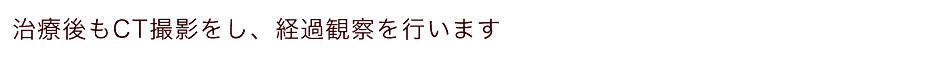 治療後もCT撮影をし、経過観察を行います